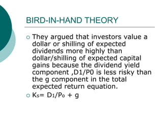 BIRD-IN-HAND THEORY
 They argued that investors value a
dollar or shilling of expected
dividends more highly than
dollar/shilling of expected capital
gains because the dividend yield
component ,D1/P0 is less risky than
the g component in the total
expected return equation.
 Ks= D1/Po + g
 