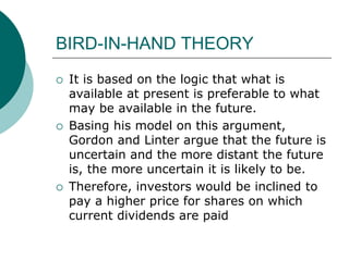 BIRD-IN-HAND THEORY
 It is based on the logic that what is
available at present is preferable to what
may be available in the future.
 Basing his model on this argument,
Gordon and Linter argue that the future is
uncertain and the more distant the future
is, the more uncertain it is likely to be.
 Therefore, investors would be inclined to
pay a higher price for shares on which
current dividends are paid
 
