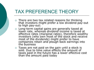 TAX PREFERENCE THEORY
 There are two tax related reasons for thinking
that investors might prefer a low dividend pay-out
to high pay-out:
 Long-term capital gains are generally taxed at
lower rate, whereas dividend income is taxed at
effective rates (marginal rates), therefore wealthy
investors (who own most of the stock and receive
most of the dividends) might prefer to have
companies retain and plough back earnings into
the business
 Taxes are not paid on the gain until a stock is
sold. Due to time value effects the amount of
taxes paid in the future has a lower effective cost
than the amount paid today
 