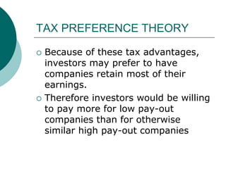 TAX PREFERENCE THEORY
 Because of these tax advantages,
investors may prefer to have
companies retain most of their
earnings.
 Therefore investors would be willing
to pay more for low pay-out
companies than for otherwise
similar high pay-out companies
 