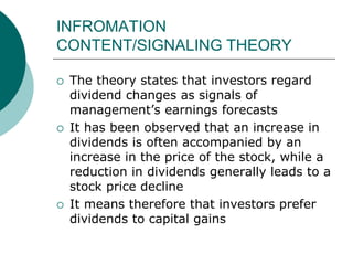 INFROMATION
CONTENT/SIGNALING THEORY
 The theory states that investors regard
dividend changes as signals of
management’s earnings forecasts
 It has been observed that an increase in
dividends is often accompanied by an
increase in the price of the stock, while a
reduction in dividends generally leads to a
stock price decline
 It means therefore that investors prefer
dividends to capital gains
 