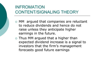 INFROMATION
CONTENT/SIGNALING THEORY
 MM argued that companies are reluctant
to reduce dividends and hence do not
raise unless they anticipate higher
earnings in the future.
 Thus MM argued that a higher than
expected dividend increase is a signal to
investors that the firm’s management
forecasts good future earnings
 