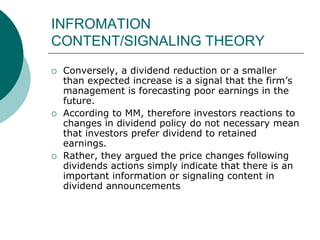 INFROMATION
CONTENT/SIGNALING THEORY
 Conversely, a dividend reduction or a smaller
than expected increase is a signal that the firm’s
management is forecasting poor earnings in the
future.
 According to MM, therefore investors reactions to
changes in dividend policy do not necessary mean
that investors prefer dividend to retained
earnings.
 Rather, they argued the price changes following
dividends actions simply indicate that there is an
important information or signaling content in
dividend announcements
 