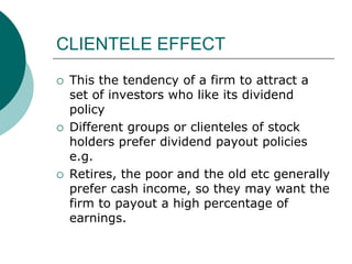 CLIENTELE EFFECT
 This the tendency of a firm to attract a
set of investors who like its dividend
policy
 Different groups or clienteles of stock
holders prefer dividend payout policies
e.g.
 Retires, the poor and the old etc generally
prefer cash income, so they may want the
firm to payout a high percentage of
earnings.
 