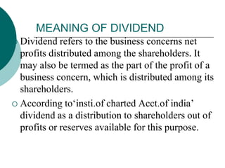 MEANING OF DIVIDEND
 Dividend refers to the business concerns net
profits distributed among the shareholders. It
may also be termed as the part of the profit of a
business concern, which is distributed among its
shareholders.
 According to‘insti.of charted Acct.of india’
dividend as a distribution to shareholders out of
profits or reserves available for this purpose.
 