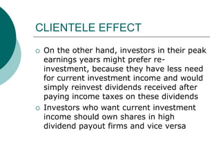 CLIENTELE EFFECT
 On the other hand, investors in their peak
earnings years might prefer re-
investment, because they have less need
for current investment income and would
simply reinvest dividends received after
paying income taxes on these dividends
 Investors who want current investment
income should own shares in high
dividend payout firms and vice versa
 