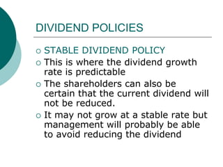DIVIDEND POLICIES
 STABLE DIVIDEND POLICY
 This is where the dividend growth
rate is predictable
 The shareholders can also be
certain that the current dividend will
not be reduced.
 It may not grow at a stable rate but
management will probably be able
to avoid reducing the dividend
 