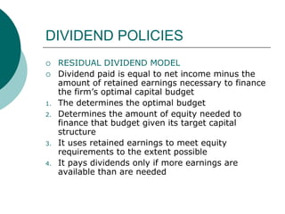 DIVIDEND POLICIES
 RESIDUAL DIVIDEND MODEL
 Dividend paid is equal to net income minus the
amount of retained earnings necessary to finance
the firm’s optimal capital budget
1. The determines the optimal budget
2. Determines the amount of equity needed to
finance that budget given its target capital
structure
3. It uses retained earnings to meet equity
requirements to the extent possible
4. It pays dividends only if more earnings are
available than are needed
 