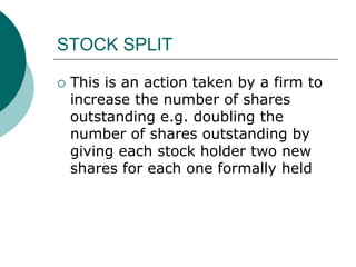 STOCK SPLIT
 This is an action taken by a firm to
increase the number of shares
outstanding e.g. doubling the
number of shares outstanding by
giving each stock holder two new
shares for each one formally held
 