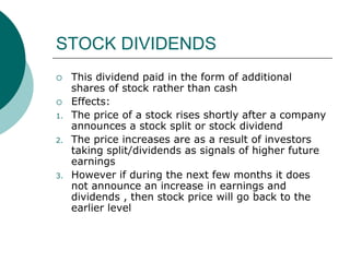 STOCK DIVIDENDS
 This dividend paid in the form of additional
shares of stock rather than cash
 Effects:
1. The price of a stock rises shortly after a company
announces a stock split or stock dividend
2. The price increases are as a result of investors
taking split/dividends as signals of higher future
earnings
3. However if during the next few months it does
not announce an increase in earnings and
dividends , then stock price will go back to the
earlier level
 
