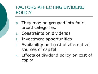 FACTORS AFFECTING DIVIDEND
POLICY
 They may be grouped into four
broad categories:
1. Constraints on dividends
2. Investment opportunities
3. Availability and cost of alternative
sources of capital
4. Effects of dividend policy on cost of
capital
 