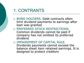 1. CONTRANTS
 BOND HOLDERS. Debt contracts often
limit dividend payments to earnings after
loan was granted
 PREFERRED STOCK RESTRICTIONS.
Common dividends cannot be paid if
company has not omitted its preferred
dividend
 IMPAIREMENT OF CAPITAL RULE.
Dividends payments cannot exceed the
balance sheet item retained earnings. It is
designed to protect creditors
 