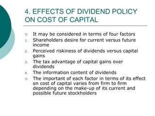 4. EFFECTS OF DIVIDEND POLICY
ON COST OF CAPITAL
 It may be considered in terms of four factors
1. Shareholders desire for current versus future
income
2. Perceived riskiness of dividends versus capital
gains
3. The tax advantage of capital gains over
dividends
4. The information content of dividends
 The important of each factor in terms of its effect
on cost of capital varies from firm to firm
depending on the make-up of its current and
possible future stockholders
 