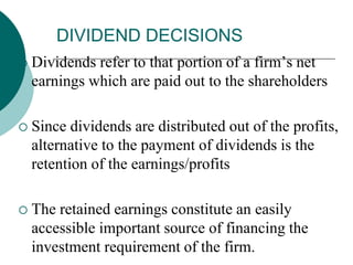 DIVIDEND DECISIONS
 Dividends refer to that portion of a firm’s net
earnings which are paid out to the shareholders
 Since dividends are distributed out of the profits,
alternative to the payment of dividends is the
retention of the earnings/profits
 The retained earnings constitute an easily
accessible important source of financing the
investment requirement of the firm.
 