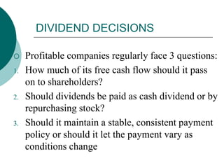 DIVIDEND DECISIONS
 Profitable companies regularly face 3 questions:
1. How much of its free cash flow should it pass
on to shareholders?
2. Should dividends be paid as cash dividend or by
repurchasing stock?
3. Should it maintain a stable, consistent payment
policy or should it let the payment vary as
conditions change
 
