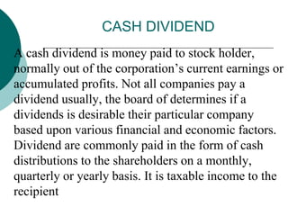 CASH DIVIDEND
 A cash dividend is money paid to stock holder,
normally out of the corporation’s current earnings or
accumulated profits. Not all companies pay a
dividend usually, the board of determines if a
dividends is desirable their particular company
based upon various financial and economic factors.
Dividend are commonly paid in the form of cash
distributions to the shareholders on a monthly,
quarterly or yearly basis. It is taxable income to the
recipient
 