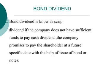BOND DIVIDEND
 Bond dividend is know as scrip
dividend if the company does not have sufficient
funds to pay cash dividend ,the company
promises to pay the shareholder at a future
specific date with the help of issue of bond or
notes.
 