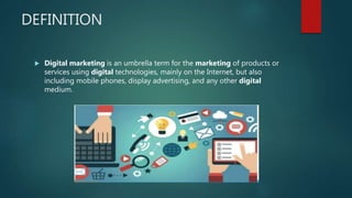 DEFINITION
 Digital marketing is an umbrella term for the marketing of products or
services using digital technologies, mainly on the Internet, but also
including mobile phones, display advertising, and any other digital
medium.
 