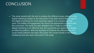 CONCLUSION
▶ The study started with the aim to analyse the different issues related to the
digital marketing. Based on the discussion it has been found that in case of
the digital marketing the most important aspect is to connect with the
users. The ladder of engagement has shown the approaches to attach with
the customers. The study has also revealed that in order to utilise the
digital marketing in an effective way, the companies are required to design
an effective platform. With the example of Pinterest the effectiveness of a
social media platform has been discussed. The current trends in the digital
marketing have also been discussed in the study
 