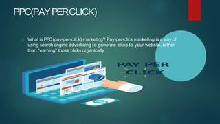 PPC(PAYPERCLICK)
What is PPC(pay-per-click) marketing? Pay-per-click marketing is a way of
using search engine advertising to generate clicks to your website, rather
than “earning” those clicks organically
 
