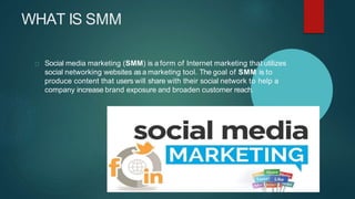 WHAT IS SMM
Social media marketing (SMM) is a form of Internet marketing that utilizes
social networking websites asa marketing tool. The goal of SMM is to
produce content that users will share with their social network to help a
company increase brand exposure and broaden customer reach.
 