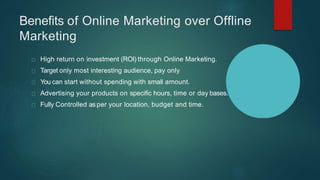 Benefits of Online Marketing over Offline
Marketing
High return on investment (ROI) through Online Marketing.
Target only most interesting audience, pay only
You can start without spending with small amount.
Advertising your products on specific hours, time or day bases.
Fully Controlled as per your location, budget and time.
 