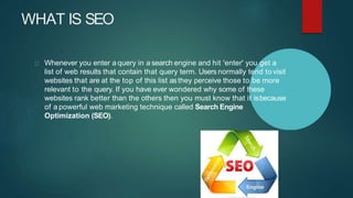 WHAT IS SEO
Whenever you enter a query in a search engine and hit 'enter' you get a
list of web results that contain that query term. Users normally tend to visit
websites that are at the top of this list asthey perceive those to be more
relevant to the query. If you have ever wondered why some of these
websites rank better than the others then you must know that it isbecause
of a powerful web marketing technique called Search Engine
Optimization (SEO).
 