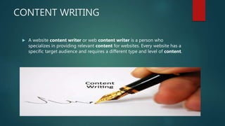 CONTENT WRITING
 A website content writer or web content writer is a person who
specializes in providing relevant content for websites. Every website has a
specific target audience and requires a different type and level of content.
 