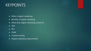 KEYPOINTS
 What is digital marketing
 Benefits of digital marketing
 What does digital marketing consist of
 SEO
 PPC...