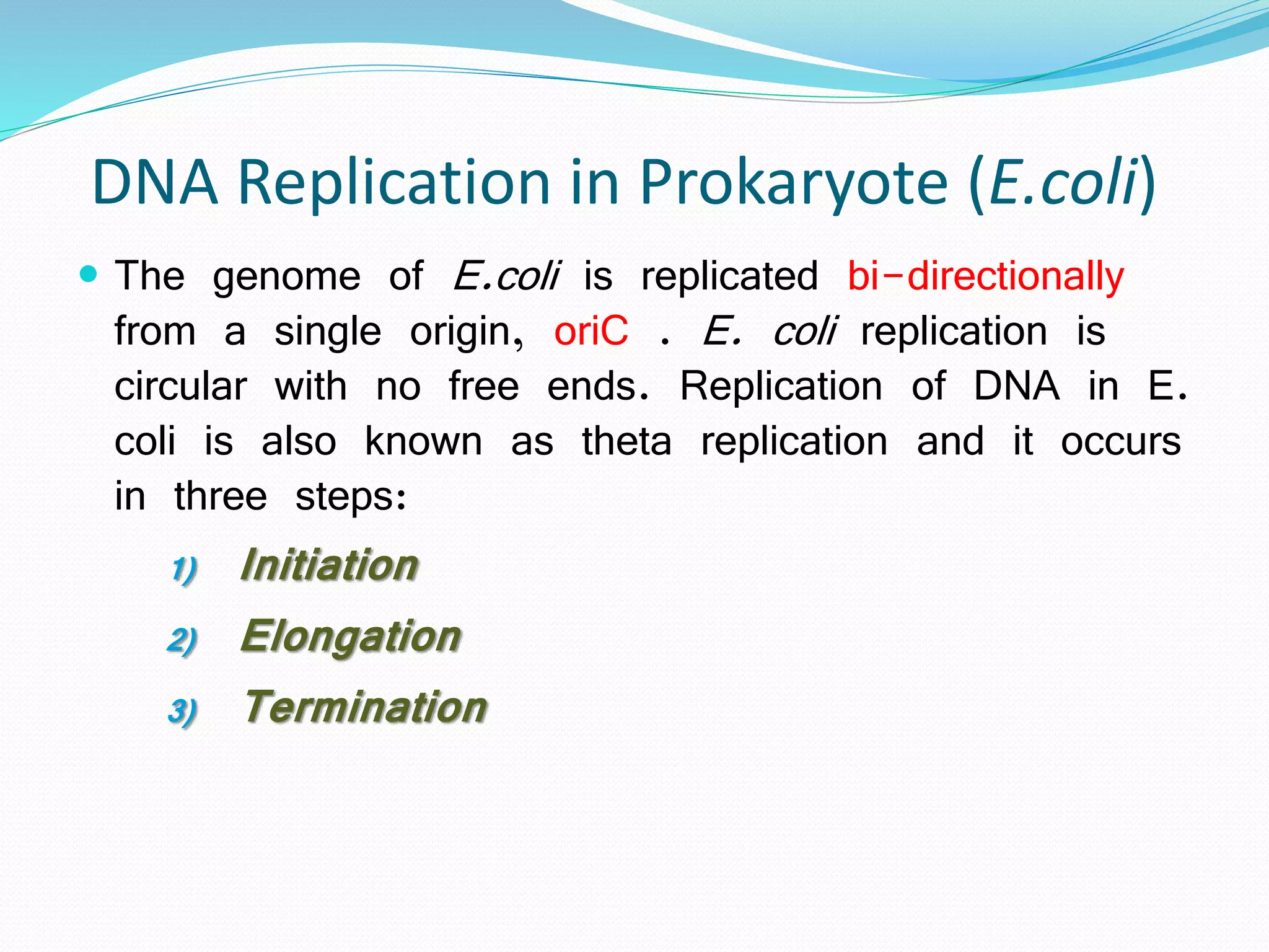 DNA Replication in Prokaryote (E.coli)
 The genome of E.coli is replicated bi-directionally
from a single origin, oriC . E. coli replication is
circular with no free ends. Replication of DNA in E.
coli is also known as theta replication and it occurs
in three steps:
1) Initiation
2) Elongation
3) Termination
 