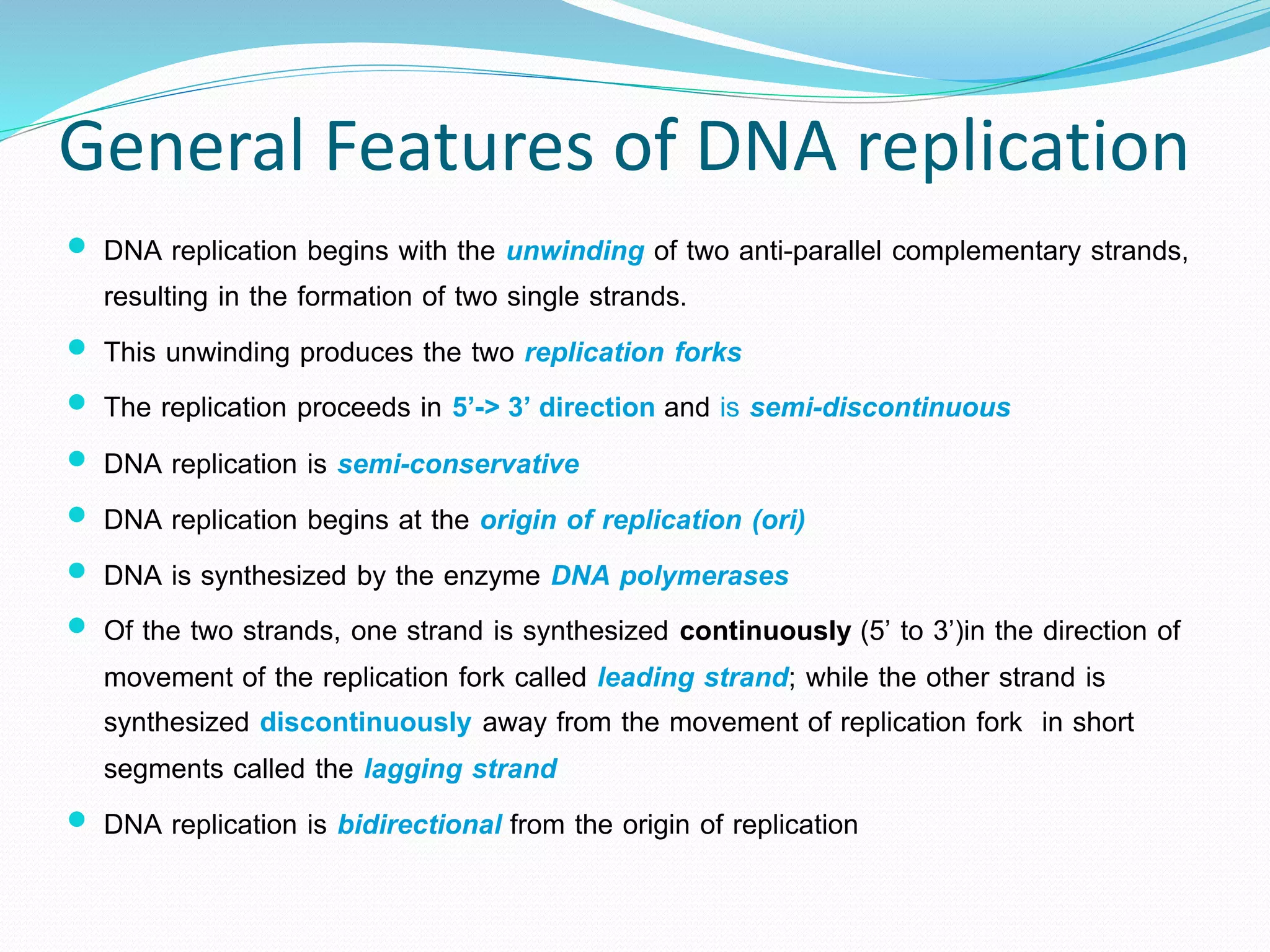 General Features of DNA replication
 DNA replication begins with the unwinding of two anti-parallel complementary strands,
resulting in the formation of two single strands.
 This unwinding produces the two replication forks
 The replication proceeds in 5’-> 3’ direction and is semi-discontinuous
 DNA replication is semi-conservative
 DNA replication begins at the origin of replication (ori)
 DNA is synthesized by the enzyme DNA polymerases
 Of the two strands, one strand is synthesized continuously (5’ to 3’)in the direction of
movement of the replication fork called leading strand; while the other strand is
synthesized discontinuously away from the movement of replication fork in short
segments called the lagging strand
 DNA replication is bidirectional from the origin of replication
 