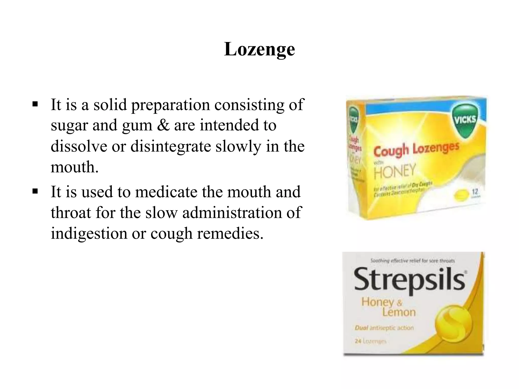 Lozenge
 It is a solid preparation consisting of
sugar and gum & are intended to
dissolve or disintegrate slowly in the
mouth.
 It is used to medicate the mouth and
throat for the slow administration of
indigestion or cough remedies.
 