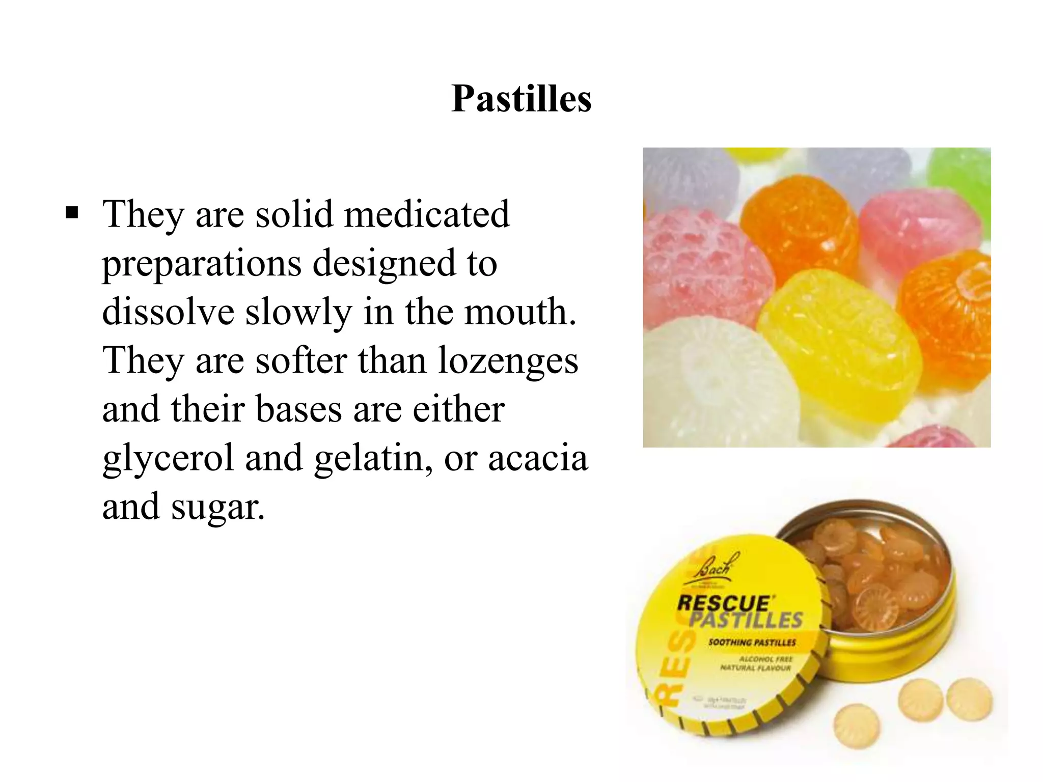 Pastilles
 They are solid medicated
preparations designed to
dissolve slowly in the mouth.
They are softer than lozenges
and their bases are either
glycerol and gelatin, or acacia
and sugar.
 