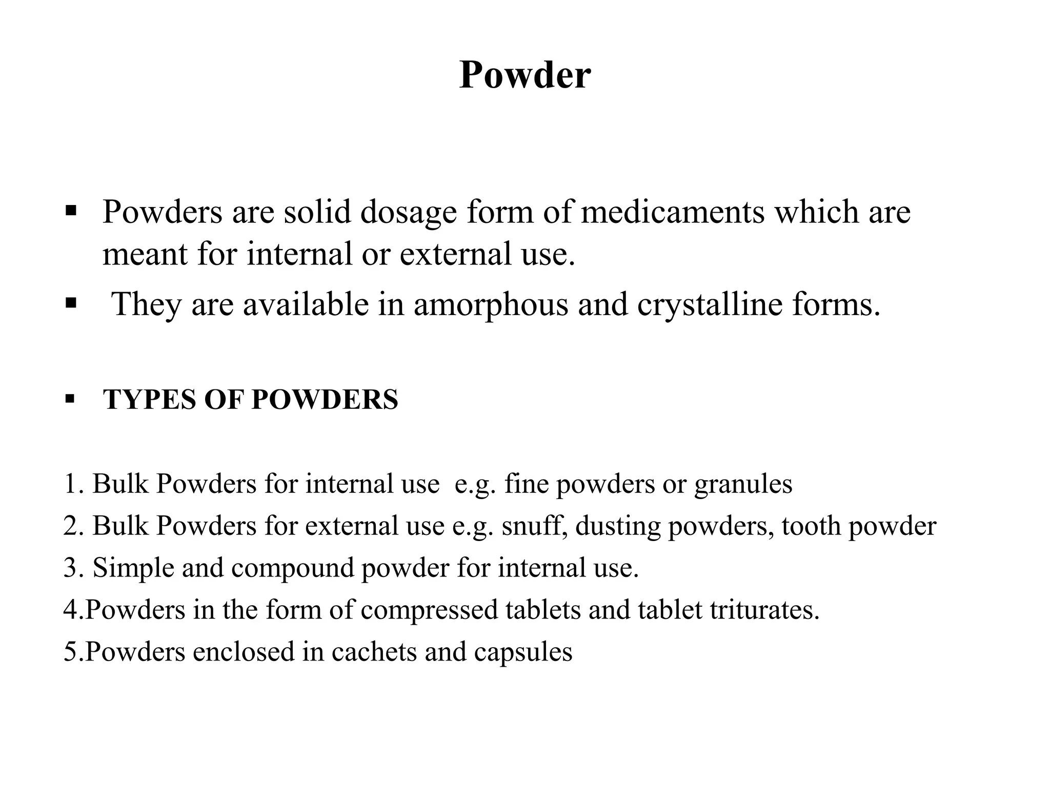 Powder
 Powders are solid dosage form of medicaments which are
meant for internal or external use.
 They are available in amorphous and crystalline forms.
 TYPES OF POWDERS
1. Bulk Powders for internal use e.g. fine powders or granules
2. Bulk Powders for external use e.g. snuff, dusting powders, tooth powder
3. Simple and compound powder for internal use.
4.Powders in the form of compressed tablets and tablet triturates.
5.Powders enclosed in cachets and capsules
 