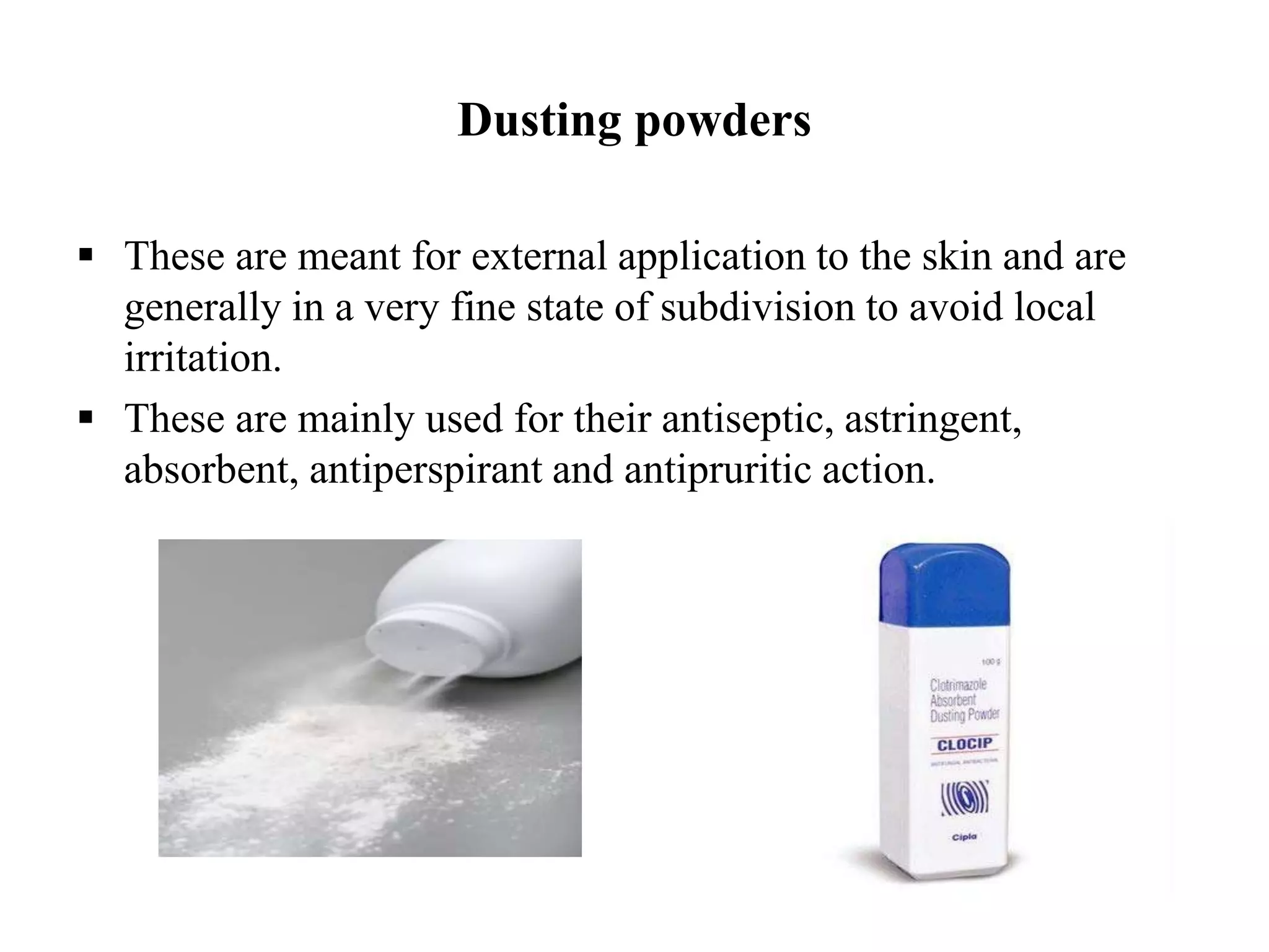 Dusting powders
 These are meant for external application to the skin and are
generally in a very fine state of subdivision to avoid local
irritation.
 These are mainly used for their antiseptic, astringent,
absorbent, antiperspirant and antipruritic action.
 