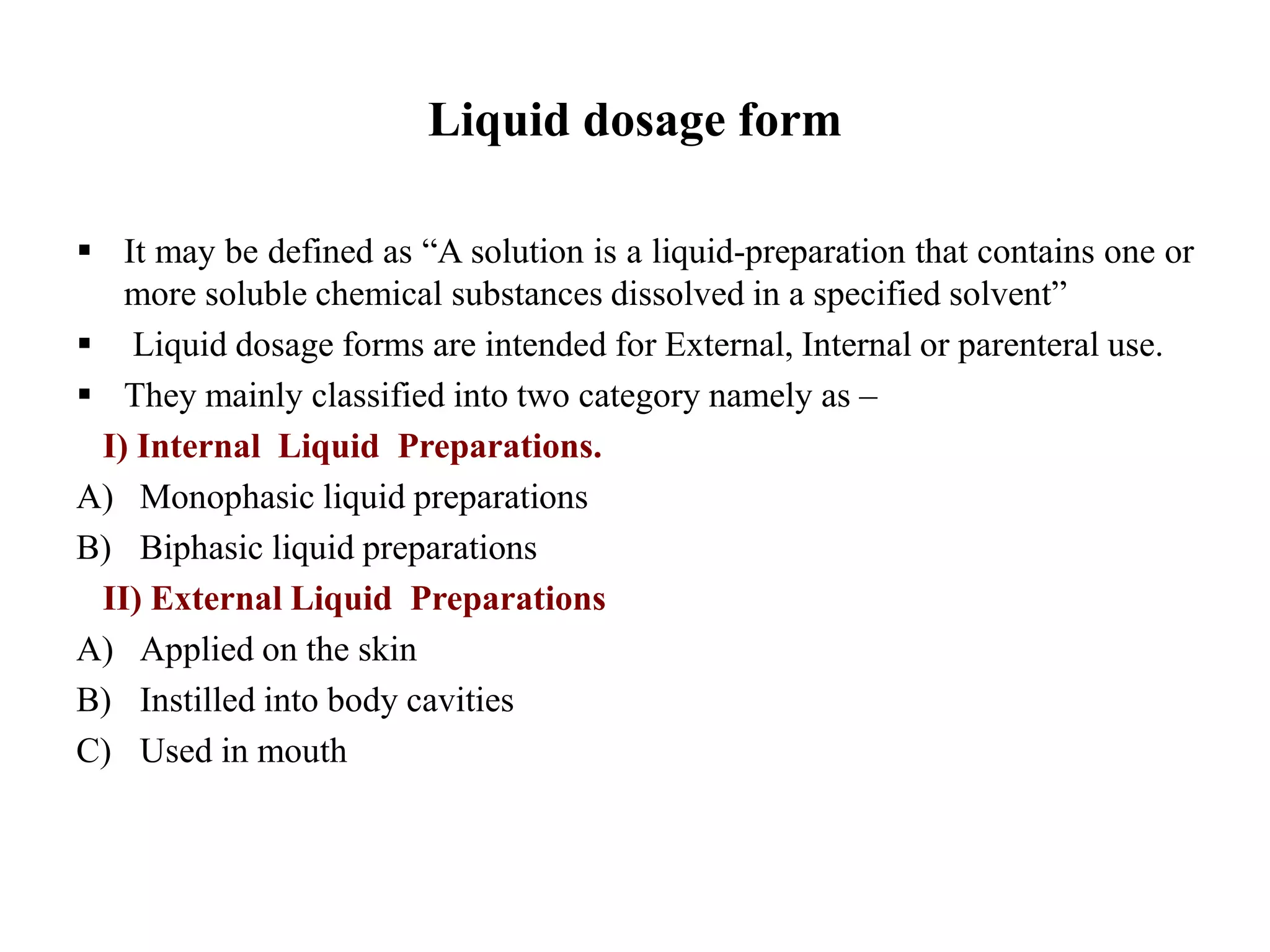 Liquid dosage form
 It may be defined as “A solution is a liquid-preparation that contains one or
more soluble chemical substances dissolved in a specified solvent”
 Liquid dosage forms are intended for External, Internal or parenteral use.
 They mainly classified into two category namely as –
I) Internal Liquid Preparations.
A) Monophasic liquid preparations
B) Biphasic liquid preparations
II) External Liquid Preparations
A) Applied on the skin
B) Instilled into body cavities
C) Used in mouth
 