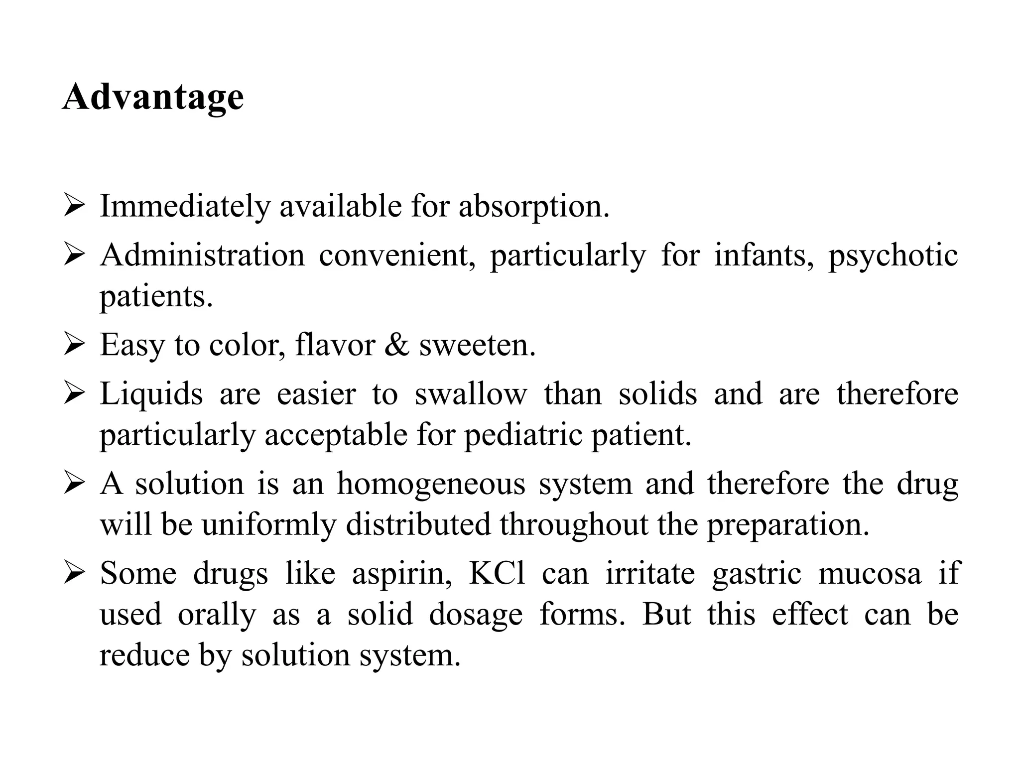 Advantage
 Immediately available for absorption.
 Administration convenient, particularly for infants, psychotic
patients.
 Easy to color, flavor & sweeten.
 Liquids are easier to swallow than solids and are therefore
particularly acceptable for pediatric patient.
 A solution is an homogeneous system and therefore the drug
will be uniformly distributed throughout the preparation.
 Some drugs like aspirin, KCl can irritate gastric mucosa if
used orally as a solid dosage forms. But this effect can be
reduce by solution system.
 