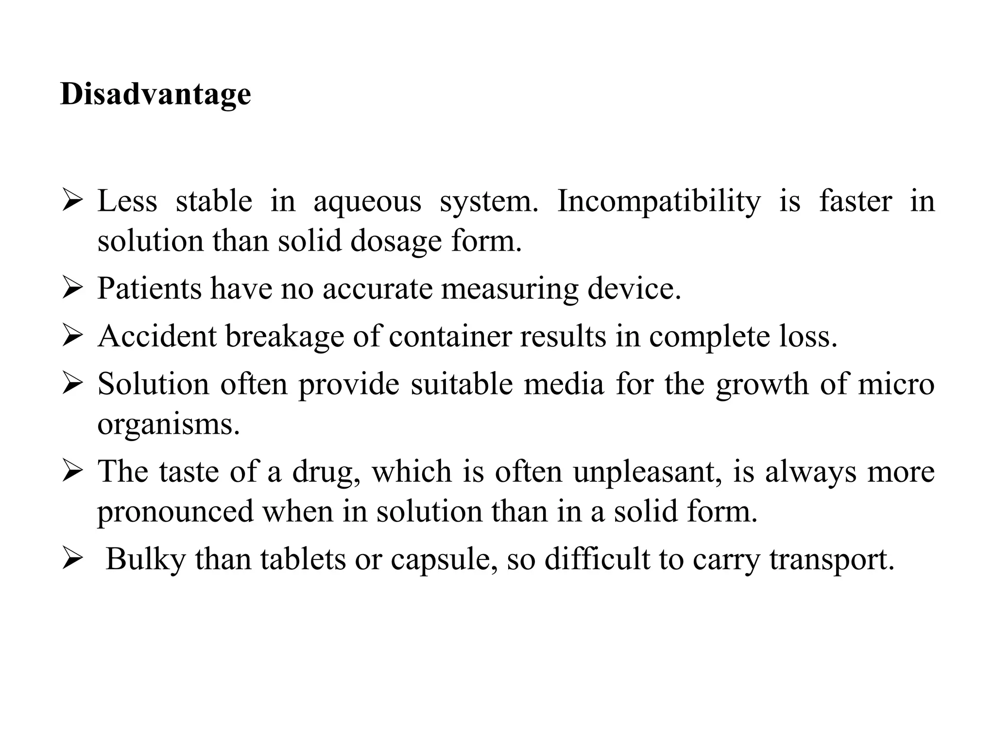 Disadvantage
 Less stable in aqueous system. Incompatibility is faster in
solution than solid dosage form.
 Patients have no accurate measuring device.
 Accident breakage of container results in complete loss.
 Solution often provide suitable media for the growth of micro
organisms.
 The taste of a drug, which is often unpleasant, is always more
pronounced when in solution than in a solid form.
 Bulky than tablets or capsule, so difficult to carry transport.
 