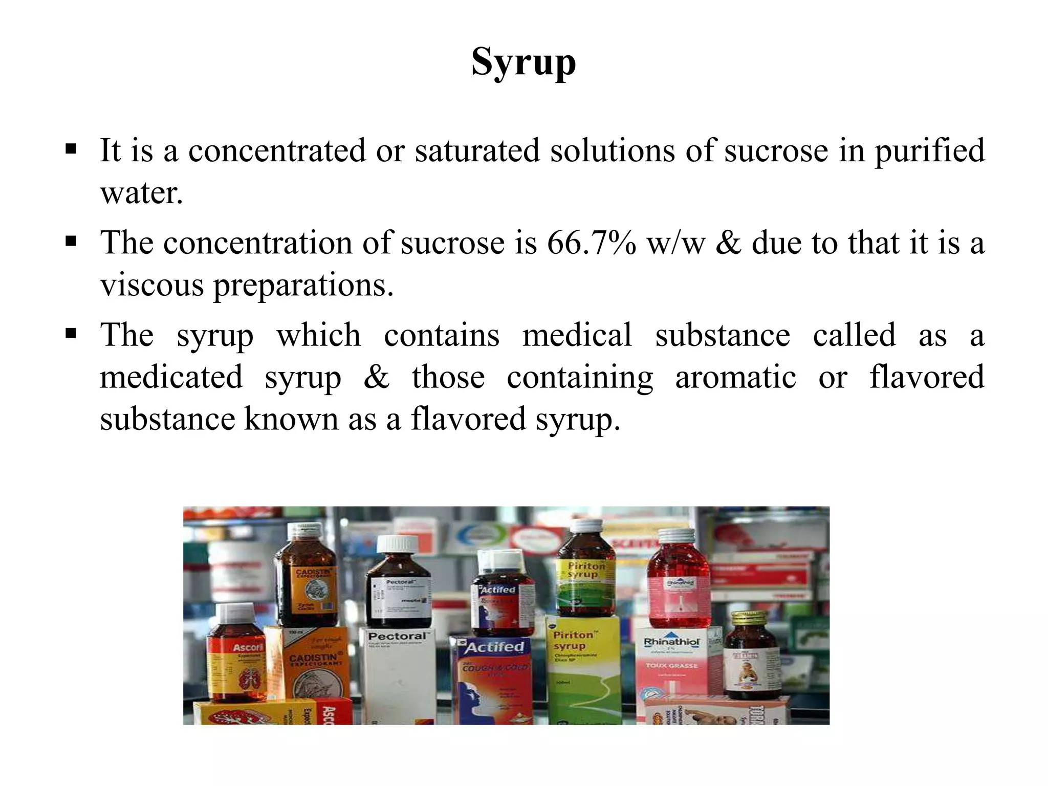 Syrup
 It is a concentrated or saturated solutions of sucrose in purified
water.
 The concentration of sucrose is 66.7% w/w & due to that it is a
viscous preparations.
 The syrup which contains medical substance called as a
medicated syrup & those containing aromatic or flavored
substance known as a flavored syrup.
 