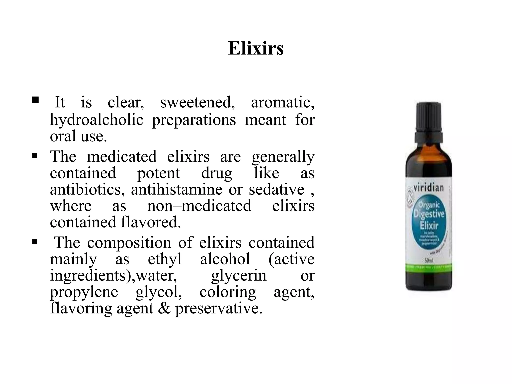 Elixirs
 It is clear, sweetened, aromatic,
hydroalcholic preparations meant for
oral use.
 The medicated elixirs are generally
contained potent drug like as
antibiotics, antihistamine or sedative ,
where as non–medicated elixirs
contained flavored.
 The composition of elixirs contained
mainly as ethyl alcohol (active
ingredients),water, glycerin or
propylene glycol, coloring agent,
flavoring agent & preservative.
 