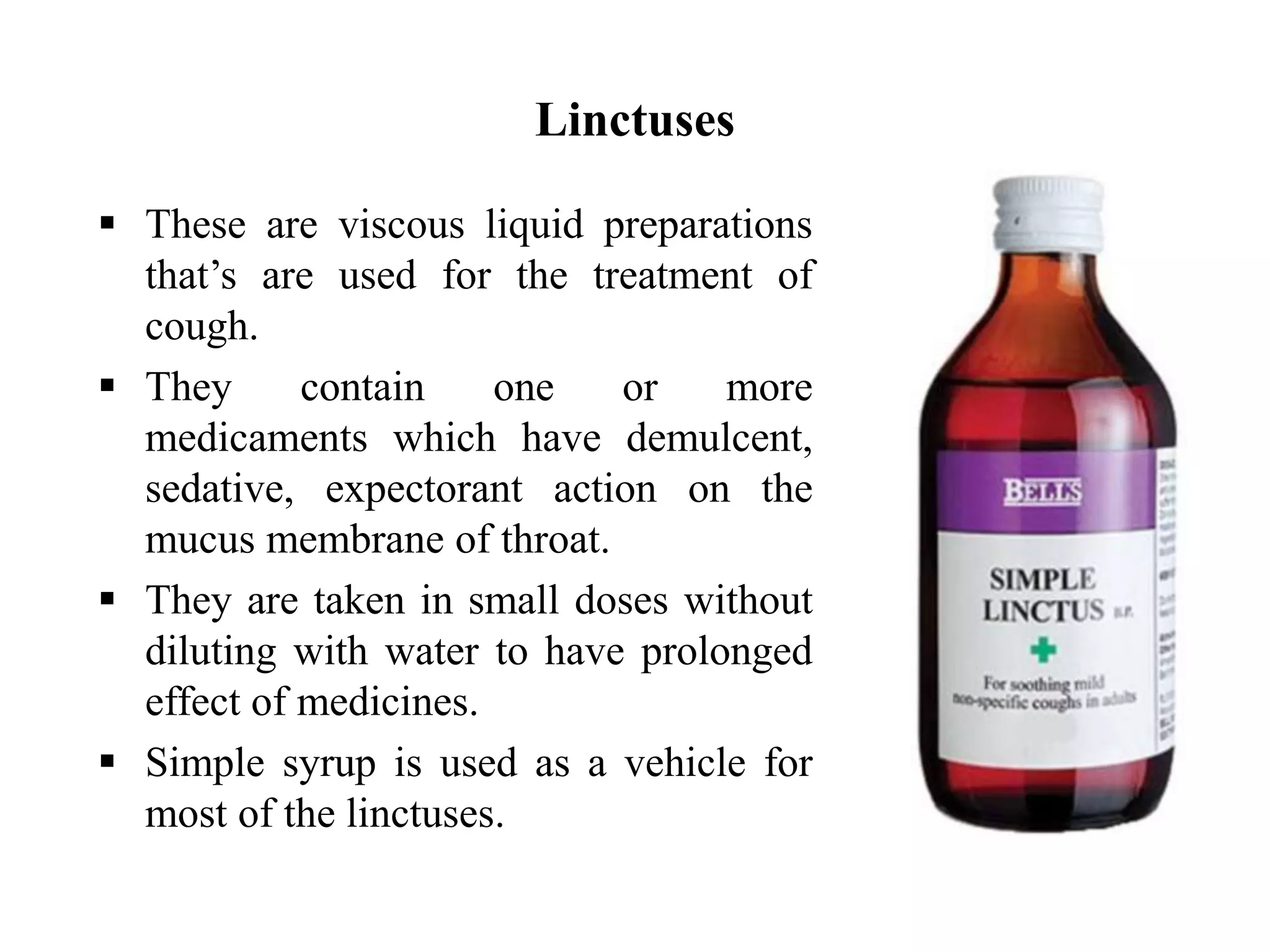 Linctuses
 These are viscous liquid preparations
that’s are used for the treatment of
cough.
 They contain one or more
medicaments which have demulcent,
sedative, expectorant action on the
mucus membrane of throat.
 They are taken in small doses without
diluting with water to have prolonged
effect of medicines.
 Simple syrup is used as a vehicle for
most of the linctuses.
 