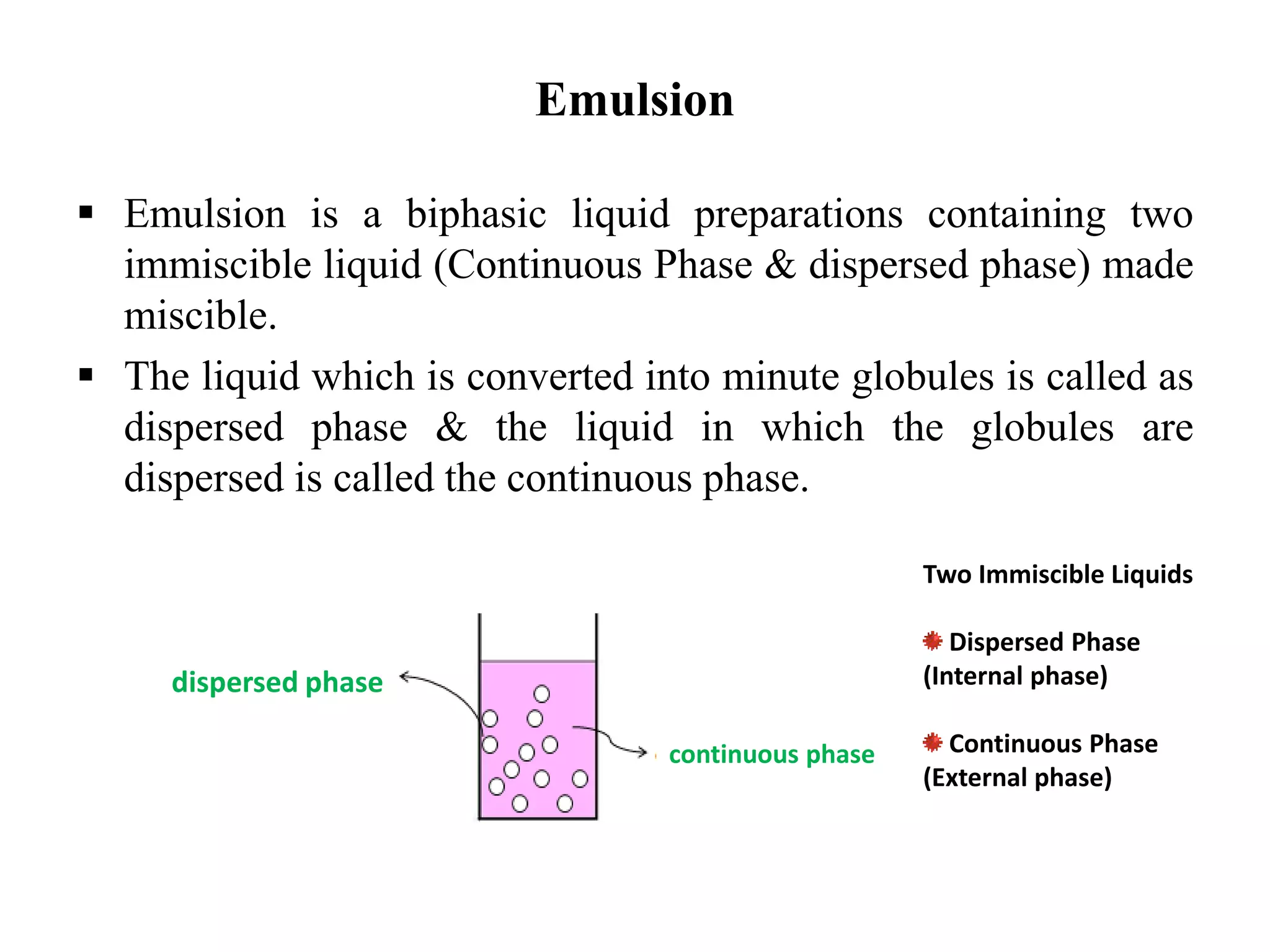 Emulsion
 Emulsion is a biphasic liquid preparations containing two
immiscible liquid (Continuous Phase & dispersed phase) made
miscible.
 The liquid which is converted into minute globules is called as
dispersed phase & the liquid in which the globules are
dispersed is called the continuous phase.
dispersed phase
continuous phase
Two Immiscible Liquids
Dispersed Phase
(Internal phase)
Continuous Phase
(External phase)
 