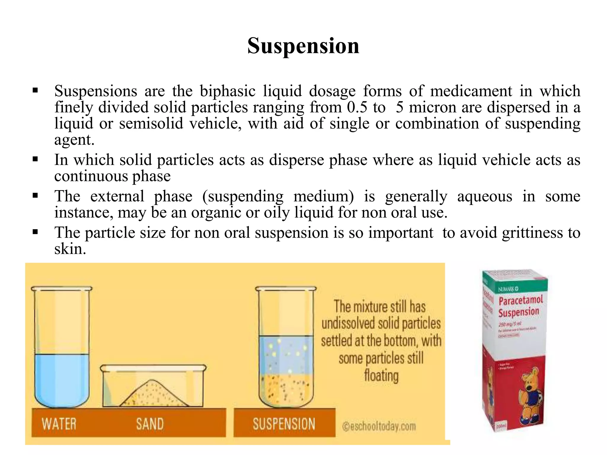 Suspension
 Suspensions are the biphasic liquid dosage forms of medicament in which
finely divided solid particles ranging from 0.5 to 5 micron are dispersed in a
liquid or semisolid vehicle, with aid of single or combination of suspending
agent.
 In which solid particles acts as disperse phase where as liquid vehicle acts as
continuous phase
 The external phase (suspending medium) is generally aqueous in some
instance, may be an organic or oily liquid for non oral use.
 The particle size for non oral suspension is so important to avoid grittiness to
skin.
 