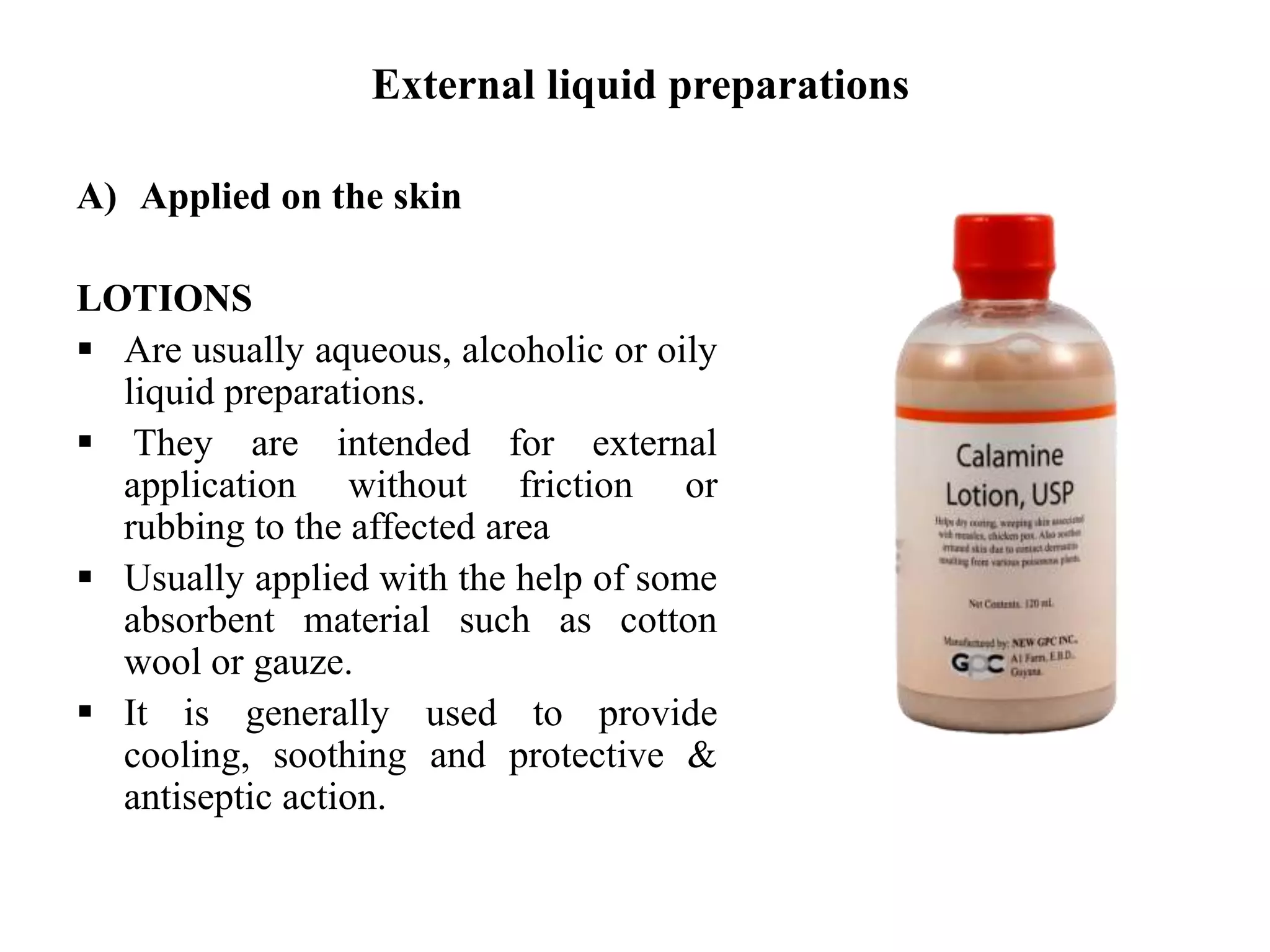 External liquid preparations
A) Applied on the skin
LOTIONS
 Are usually aqueous, alcoholic or oily
liquid preparations.
 They are intended for external
application without friction or
rubbing to the affected area
 Usually applied with the help of some
absorbent material such as cotton
wool or gauze.
 It is generally used to provide
cooling, soothing and protective &
antiseptic action.
 