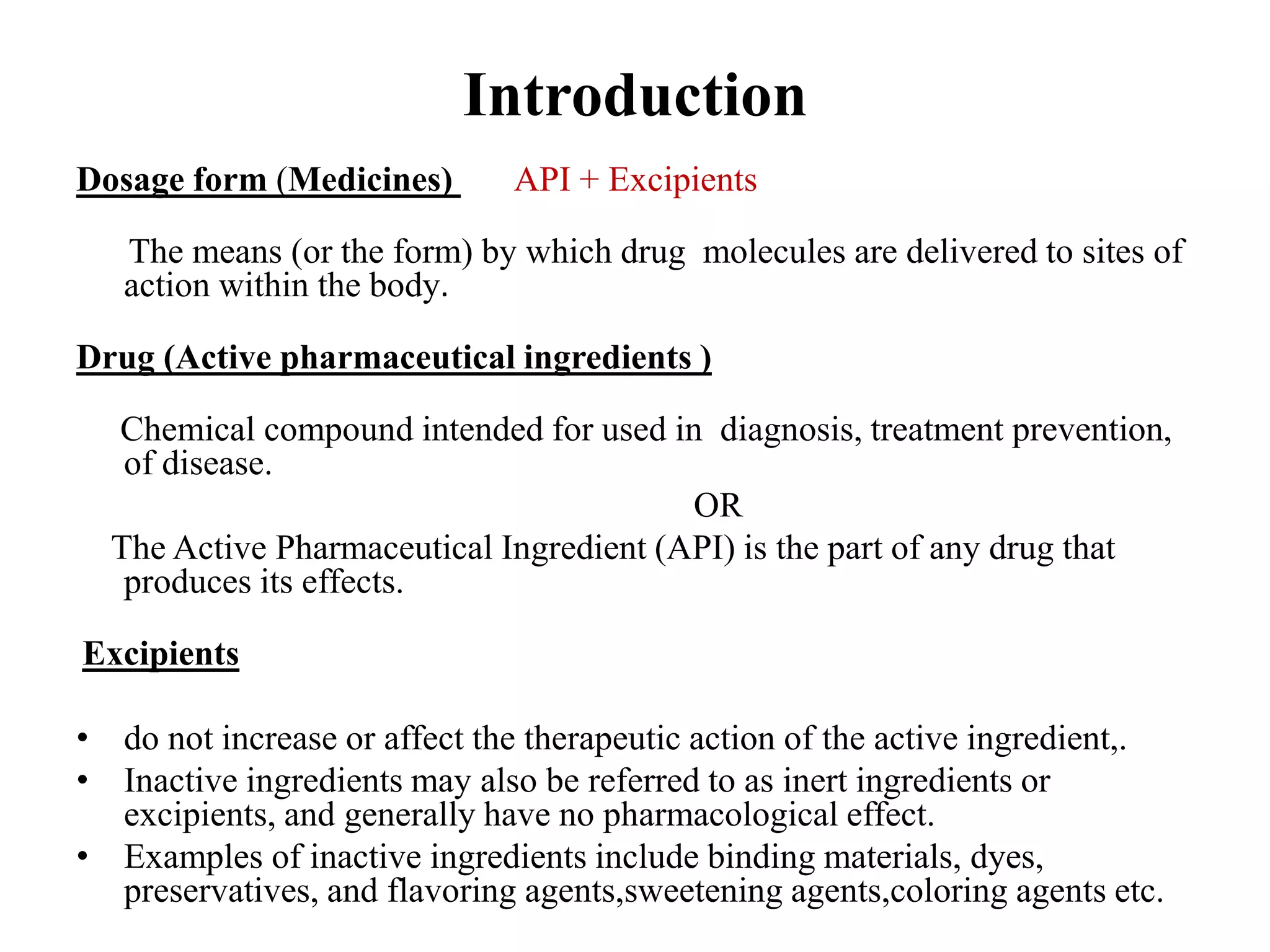 Introduction
Dosage form (Medicines) API + Excipients
The means (or the form) by which drug molecules are delivered to sites of
action within the body.
Drug (Active pharmaceutical ingredients )
Chemical compound intended for used in diagnosis, treatment prevention,
of disease.
OR
The Active Pharmaceutical Ingredient (API) is the part of any drug that
produces its effects.
Excipients
• do not increase or affect the therapeutic action of the active ingredient,.
• Inactive ingredients may also be referred to as inert ingredients or
excipients, and generally have no pharmacological effect.
• Examples of inactive ingredients include binding materials, dyes,
preservatives, and flavoring agents,sweetening agents,coloring agents etc.
 