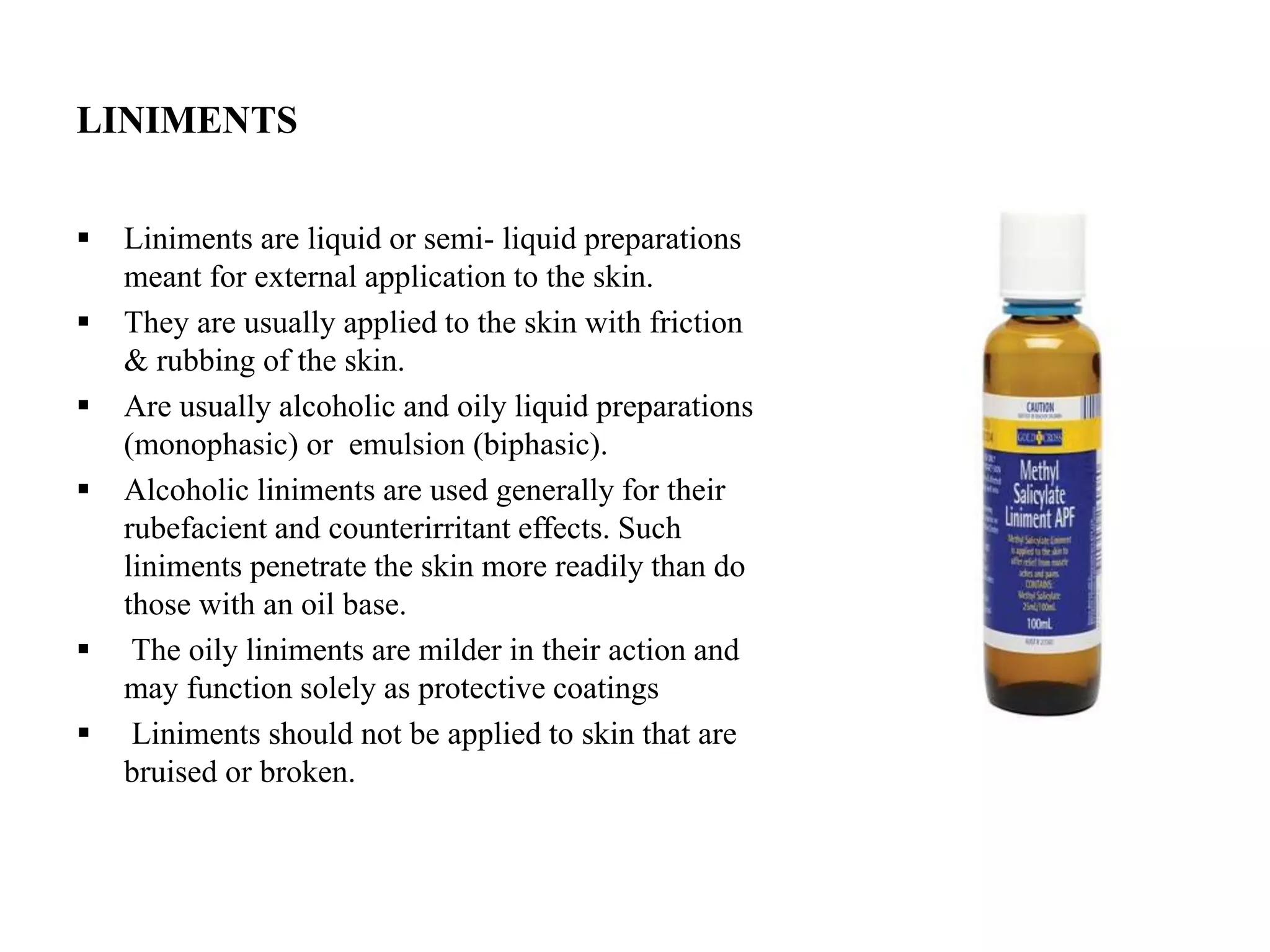 LINIMENTS
 Liniments are liquid or semi- liquid preparations
meant for external application to the skin.
 They are usually applied to the skin with friction
& rubbing of the skin.
 Are usually alcoholic and oily liquid preparations
(monophasic) or emulsion (biphasic).
 Alcoholic liniments are used generally for their
rubefacient and counterirritant effects. Such
liniments penetrate the skin more readily than do
those with an oil base.
 The oily liniments are milder in their action and
may function solely as protective coatings
 Liniments should not be applied to skin that are
bruised or broken.
 
