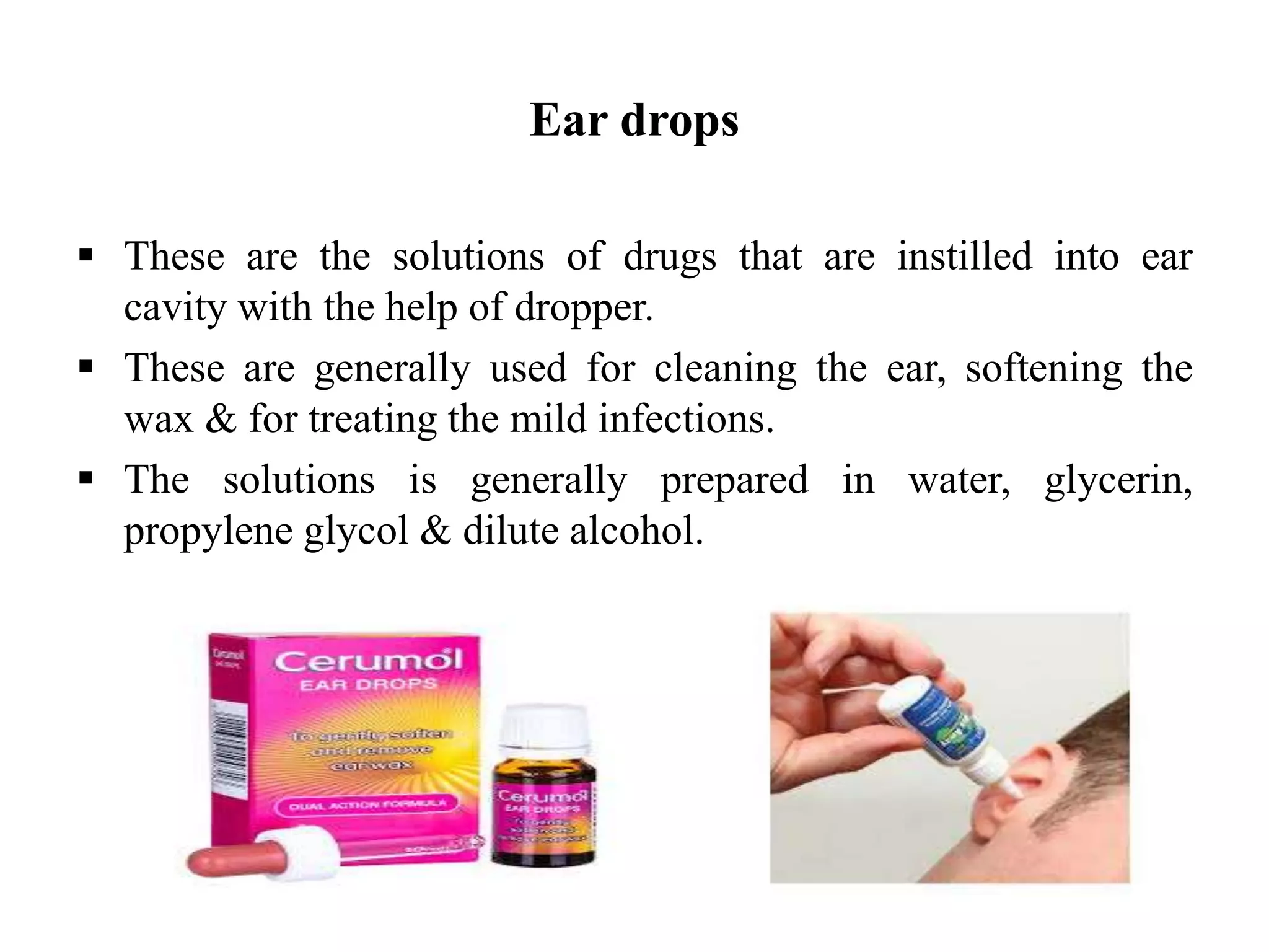Ear drops
 These are the solutions of drugs that are instilled into ear
cavity with the help of dropper.
 These are generally used for cleaning the ear, softening the
wax & for treating the mild infections.
 The solutions is generally prepared in water, glycerin,
propylene glycol & dilute alcohol.
 