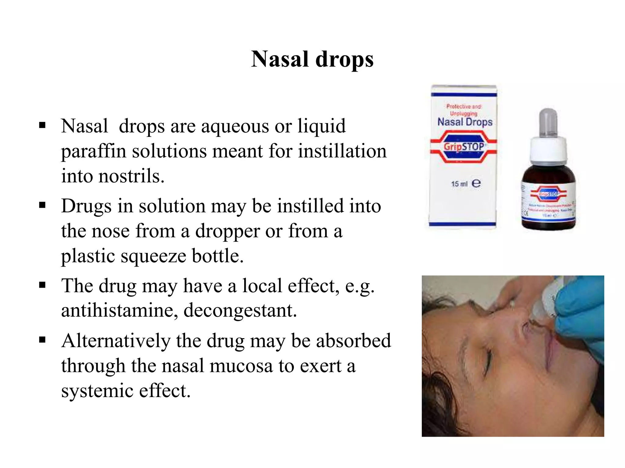 Nasal drops
 Nasal drops are aqueous or liquid
paraffin solutions meant for instillation
into nostrils.
 Drugs in solution may be instilled into
the nose from a dropper or from a
plastic squeeze bottle.
 The drug may have a local effect, e.g.
antihistamine, decongestant.
 Alternatively the drug may be absorbed
through the nasal mucosa to exert a
systemic effect.
 
