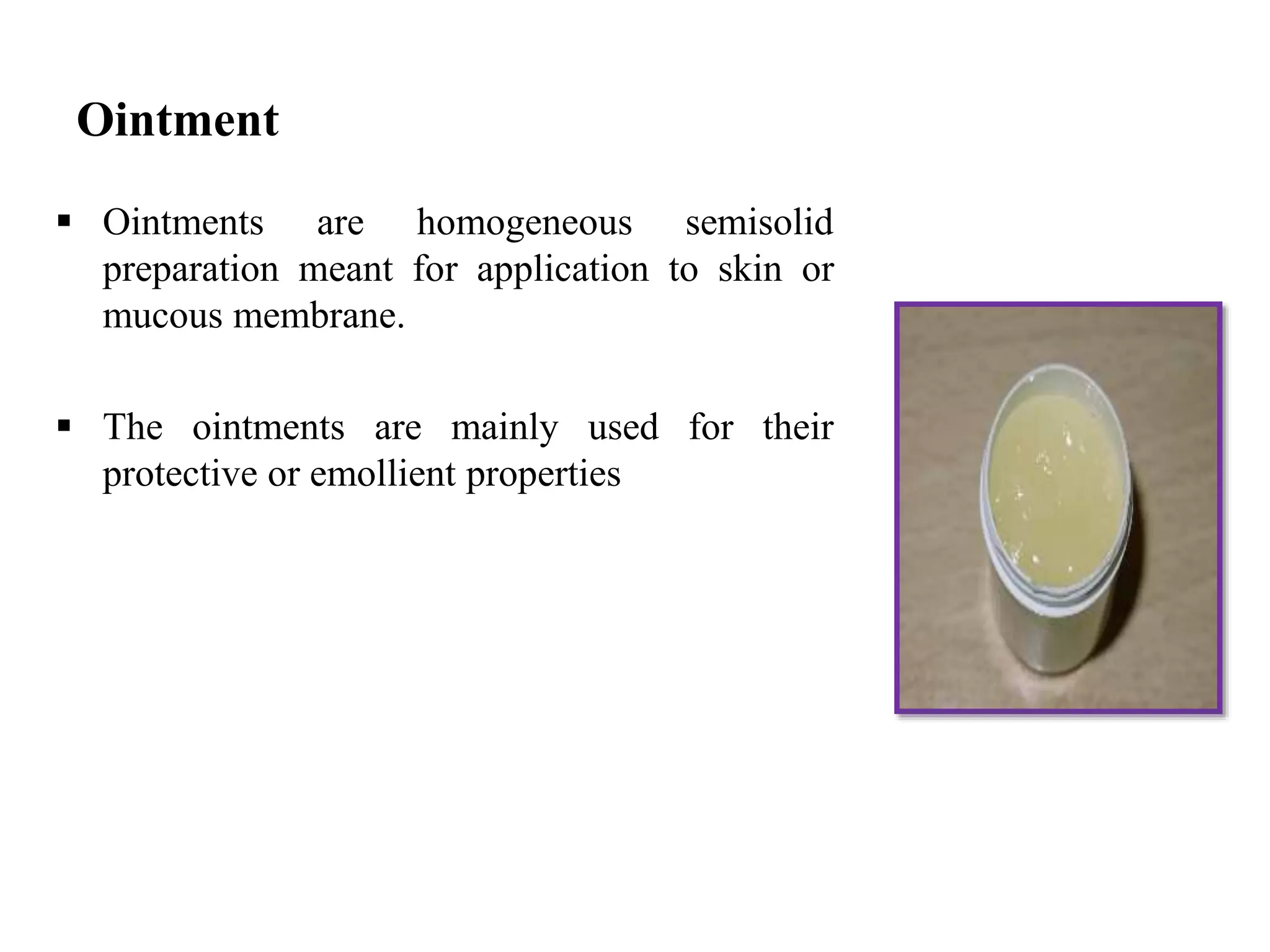 Ointment
 Ointments are homogeneous semisolid
preparation meant for application to skin or
mucous membrane.
 The ointments are mainly used for their
protective or emollient properties
 