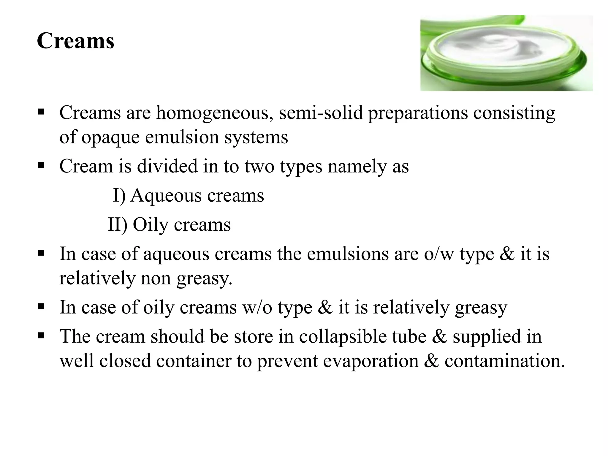 Creams
 Creams are homogeneous, semi-solid preparations consisting
of opaque emulsion systems
 Cream is divided in to two types namely as
I) Aqueous creams
II) Oily creams
 In case of aqueous creams the emulsions are o/w type & it is
relatively non greasy.
 In case of oily creams w/o type & it is relatively greasy
 The cream should be store in collapsible tube & supplied in
well closed container to prevent evaporation & contamination.
 